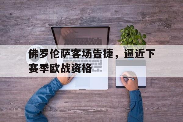 佛罗伦萨客场告捷，逼近下赛季欧战资格的简单介绍